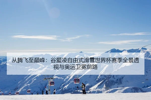 从腾飞至巅峰：谷爱凌自由式滑雪世界杯赛季全景透视与奥运卫冕前路