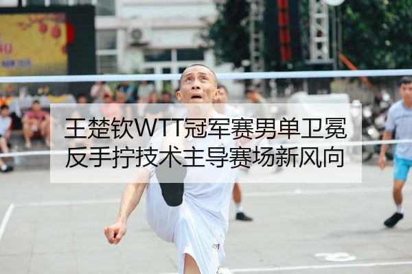 王楚钦WTT冠军赛男单卫冕 反手拧技术主导赛场新风向